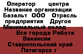 Оператор Call-центра › Название организации ­ Базальт, ООО › Отрасль предприятия ­ Другое › Минимальный оклад ­ 22 000 - Все города Работа » Вакансии   . Ставропольский край,Пятигорск г.